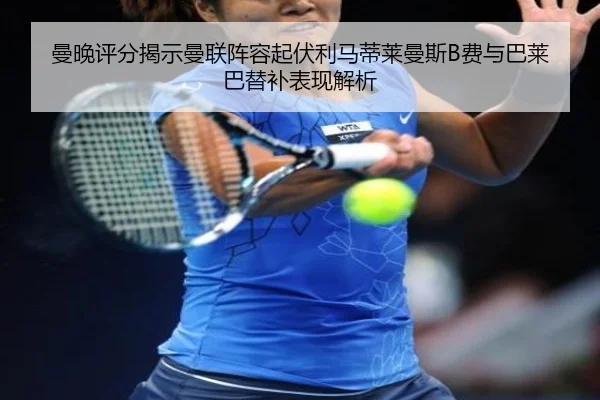 曼晚评分揭示曼联阵容起伏利马蒂莱曼斯B费与巴莱巴替补表现解析